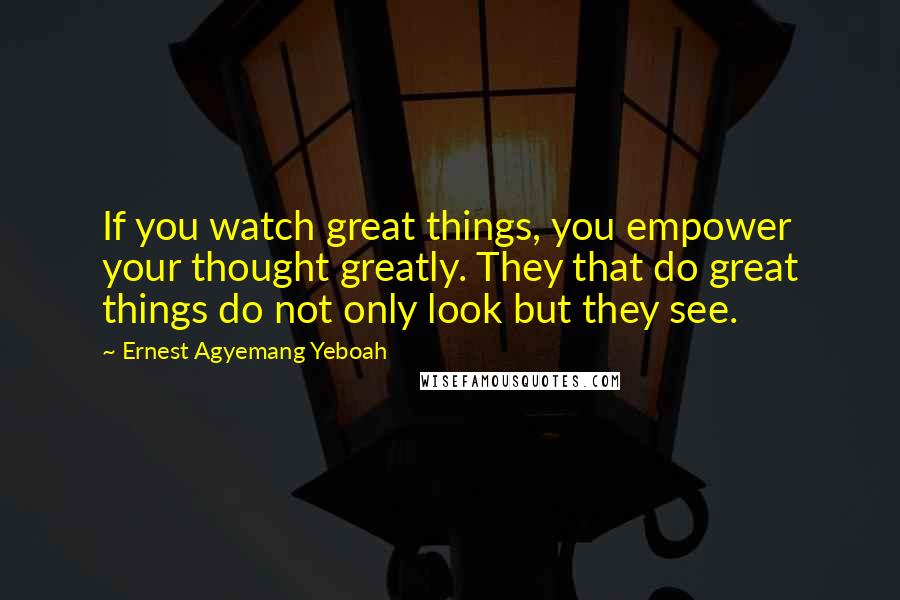 Ernest Agyemang Yeboah Quotes: If you watch great things, you empower your thought greatly. They that do great things do not only look but they see.