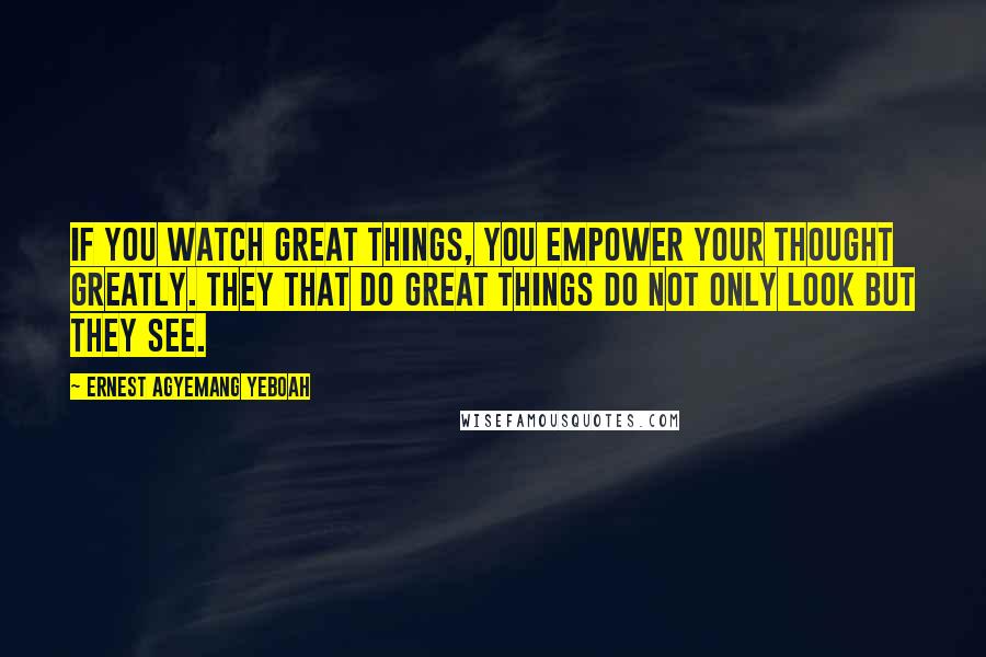 Ernest Agyemang Yeboah Quotes: If you watch great things, you empower your thought greatly. They that do great things do not only look but they see.