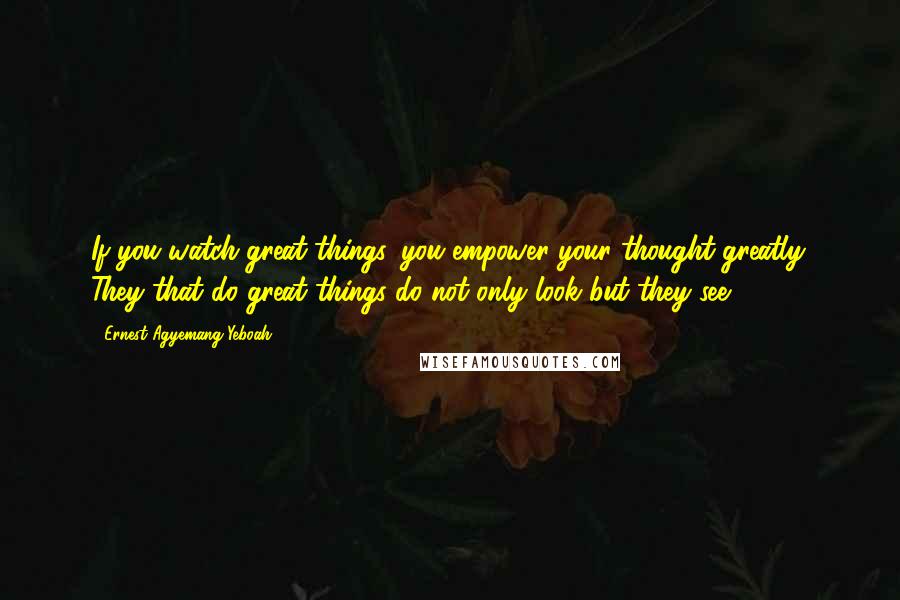 Ernest Agyemang Yeboah Quotes: If you watch great things, you empower your thought greatly. They that do great things do not only look but they see.