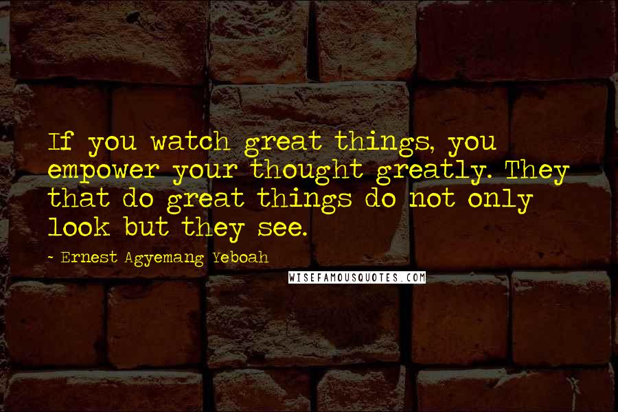 Ernest Agyemang Yeboah Quotes: If you watch great things, you empower your thought greatly. They that do great things do not only look but they see.