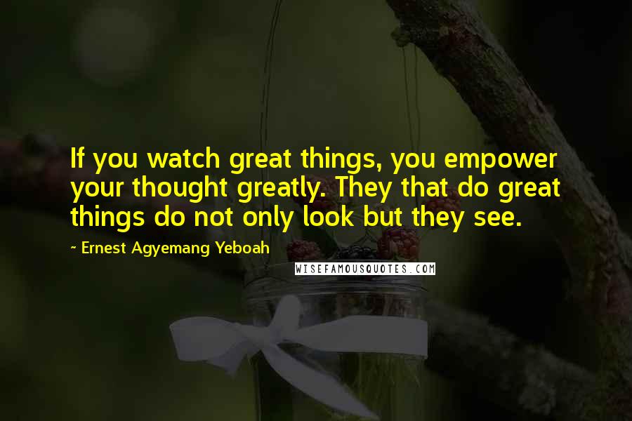 Ernest Agyemang Yeboah Quotes: If you watch great things, you empower your thought greatly. They that do great things do not only look but they see.