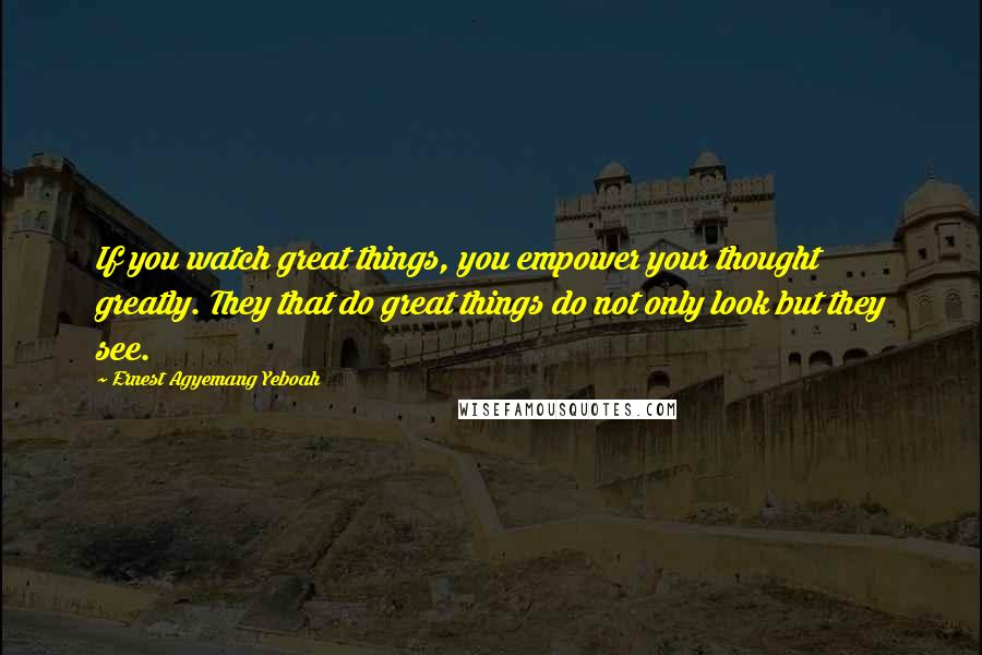 Ernest Agyemang Yeboah Quotes: If you watch great things, you empower your thought greatly. They that do great things do not only look but they see.