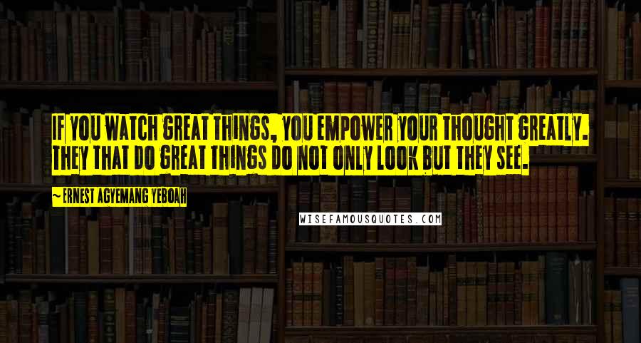 Ernest Agyemang Yeboah Quotes: If you watch great things, you empower your thought greatly. They that do great things do not only look but they see.