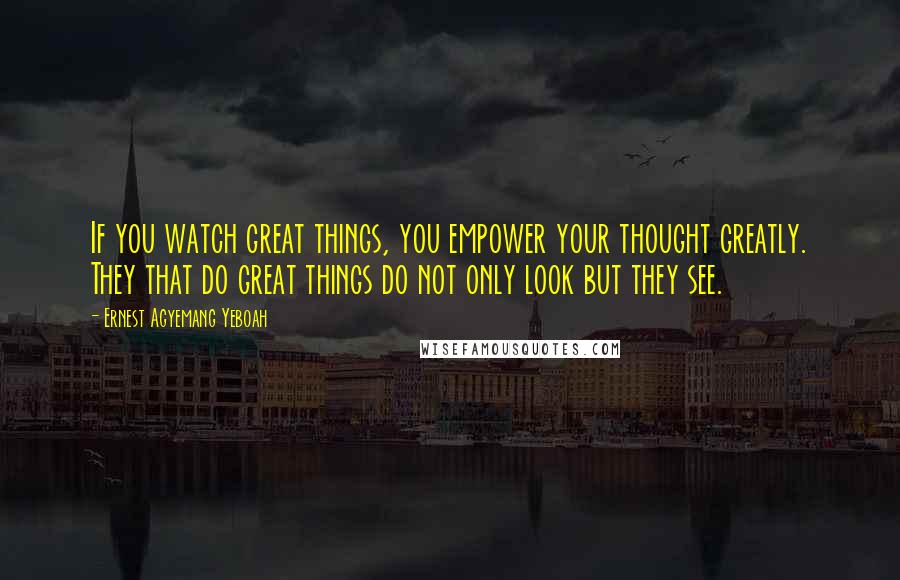 Ernest Agyemang Yeboah Quotes: If you watch great things, you empower your thought greatly. They that do great things do not only look but they see.