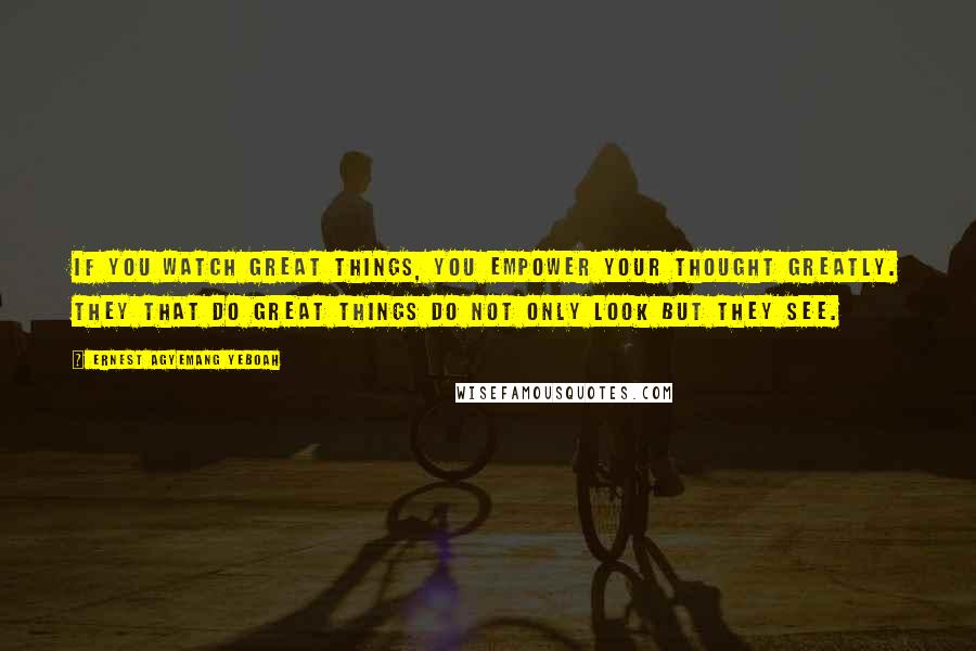 Ernest Agyemang Yeboah Quotes: If you watch great things, you empower your thought greatly. They that do great things do not only look but they see.