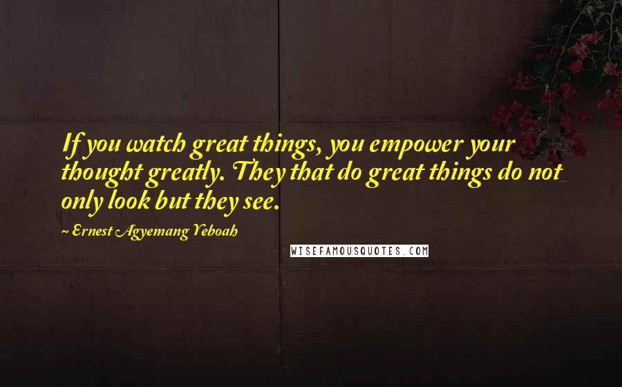 Ernest Agyemang Yeboah Quotes: If you watch great things, you empower your thought greatly. They that do great things do not only look but they see.