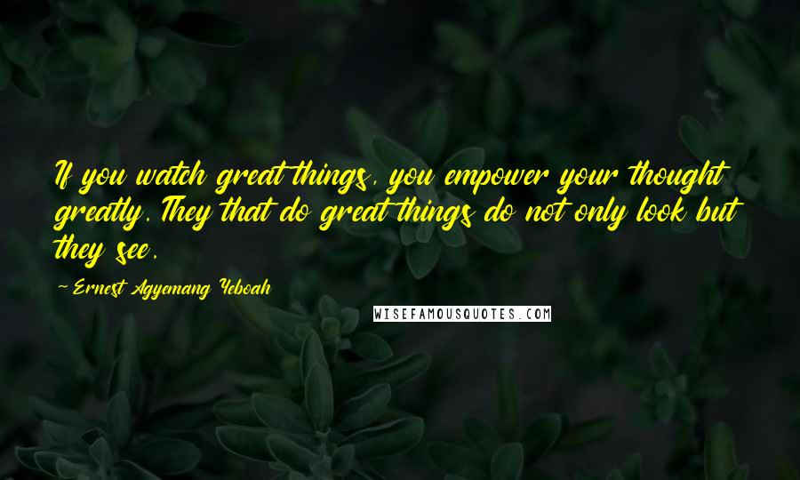 Ernest Agyemang Yeboah Quotes: If you watch great things, you empower your thought greatly. They that do great things do not only look but they see.