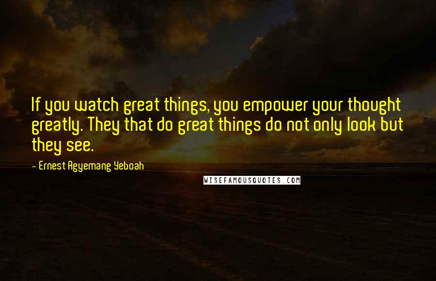 Ernest Agyemang Yeboah Quotes: If you watch great things, you empower your thought greatly. They that do great things do not only look but they see.