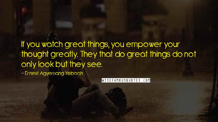 Ernest Agyemang Yeboah Quotes: If you watch great things, you empower your thought greatly. They that do great things do not only look but they see.