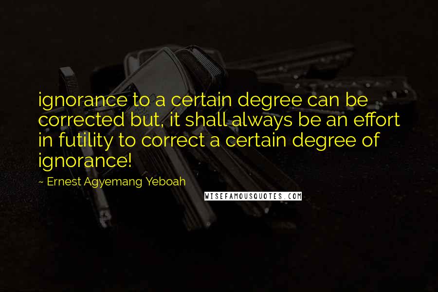 Ernest Agyemang Yeboah Quotes: ignorance to a certain degree can be corrected but, it shall always be an effort in futility to correct a certain degree of ignorance!