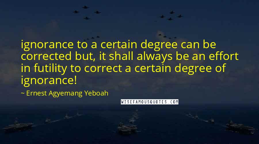 Ernest Agyemang Yeboah Quotes: ignorance to a certain degree can be corrected but, it shall always be an effort in futility to correct a certain degree of ignorance!