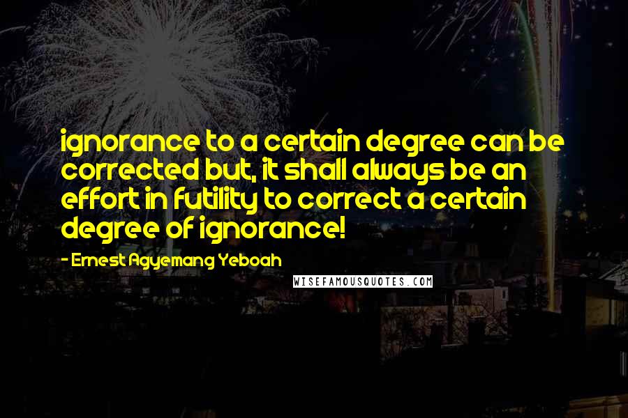 Ernest Agyemang Yeboah Quotes: ignorance to a certain degree can be corrected but, it shall always be an effort in futility to correct a certain degree of ignorance!