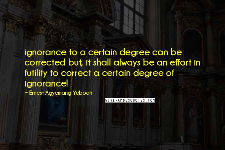 Ernest Agyemang Yeboah Quotes: ignorance to a certain degree can be corrected but, it shall always be an effort in futility to correct a certain degree of ignorance!
