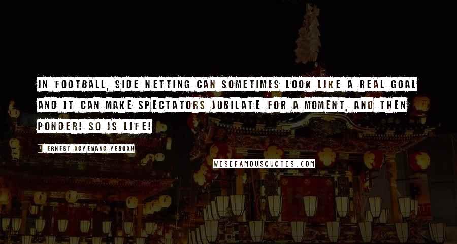 Ernest Agyemang Yeboah Quotes: In football, side netting can sometimes look like a real goal and it can make spectators jubilate for a moment, and then ponder! So is life!
