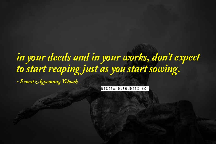 Ernest Agyemang Yeboah Quotes: in your deeds and in your works, don't expect to start reaping just as you start sowing.