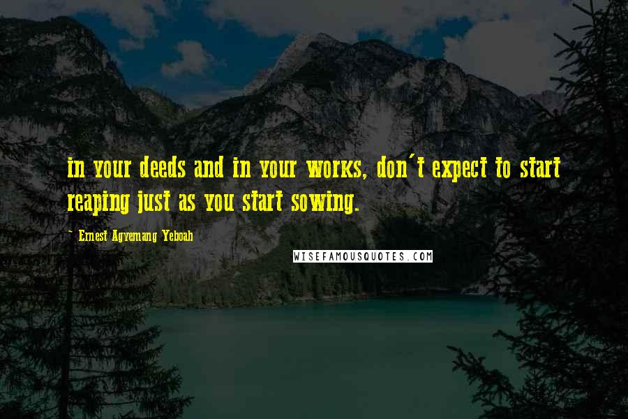 Ernest Agyemang Yeboah Quotes: in your deeds and in your works, don't expect to start reaping just as you start sowing.