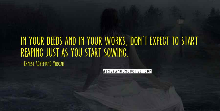 Ernest Agyemang Yeboah Quotes: in your deeds and in your works, don't expect to start reaping just as you start sowing.