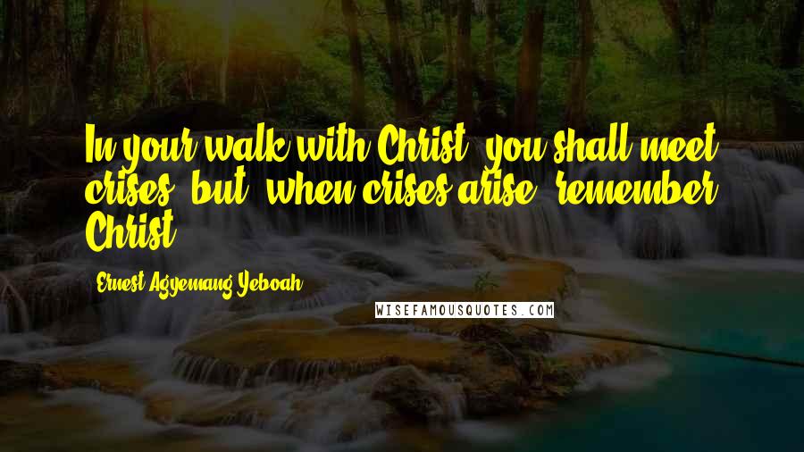 Ernest Agyemang Yeboah Quotes: In your walk with Christ, you shall meet crises, but, when crises arise, remember Christ!