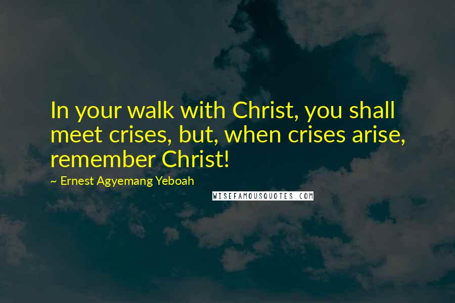 Ernest Agyemang Yeboah Quotes: In your walk with Christ, you shall meet crises, but, when crises arise, remember Christ!