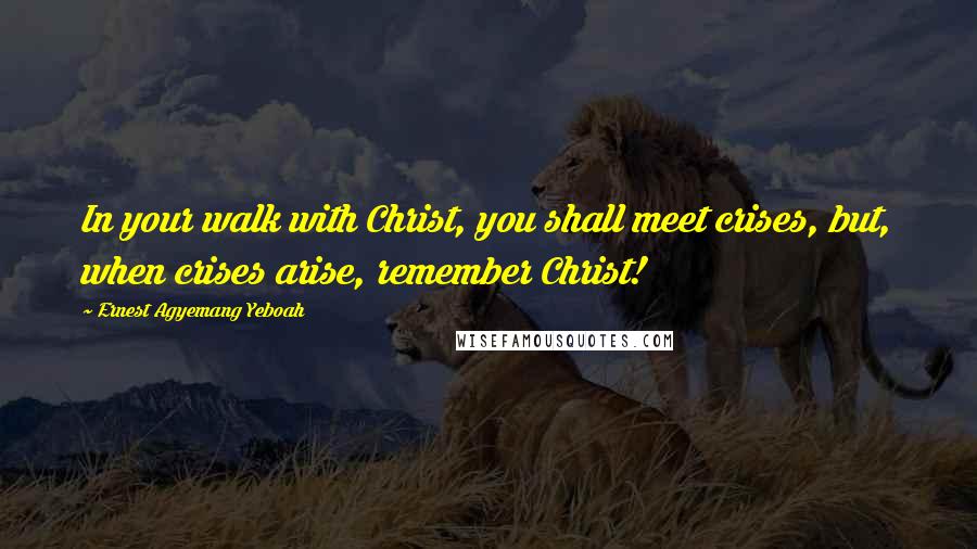 Ernest Agyemang Yeboah Quotes: In your walk with Christ, you shall meet crises, but, when crises arise, remember Christ!