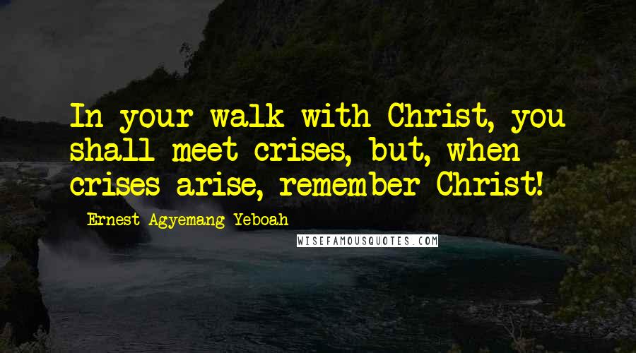 Ernest Agyemang Yeboah Quotes: In your walk with Christ, you shall meet crises, but, when crises arise, remember Christ!
