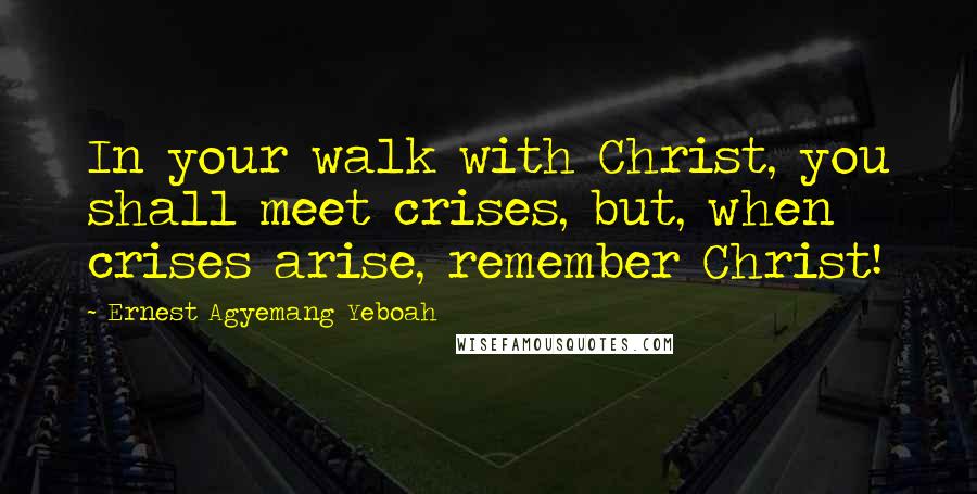 Ernest Agyemang Yeboah Quotes: In your walk with Christ, you shall meet crises, but, when crises arise, remember Christ!