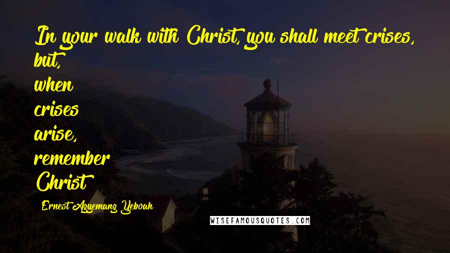 Ernest Agyemang Yeboah Quotes: In your walk with Christ, you shall meet crises, but, when crises arise, remember Christ!