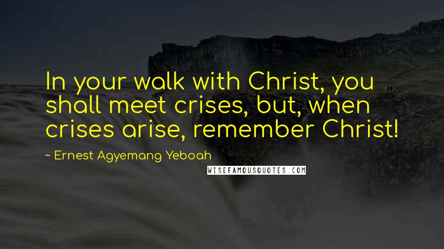 Ernest Agyemang Yeboah Quotes: In your walk with Christ, you shall meet crises, but, when crises arise, remember Christ!