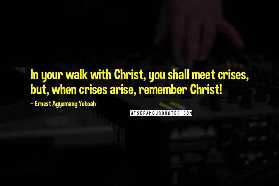 Ernest Agyemang Yeboah Quotes: In your walk with Christ, you shall meet crises, but, when crises arise, remember Christ!