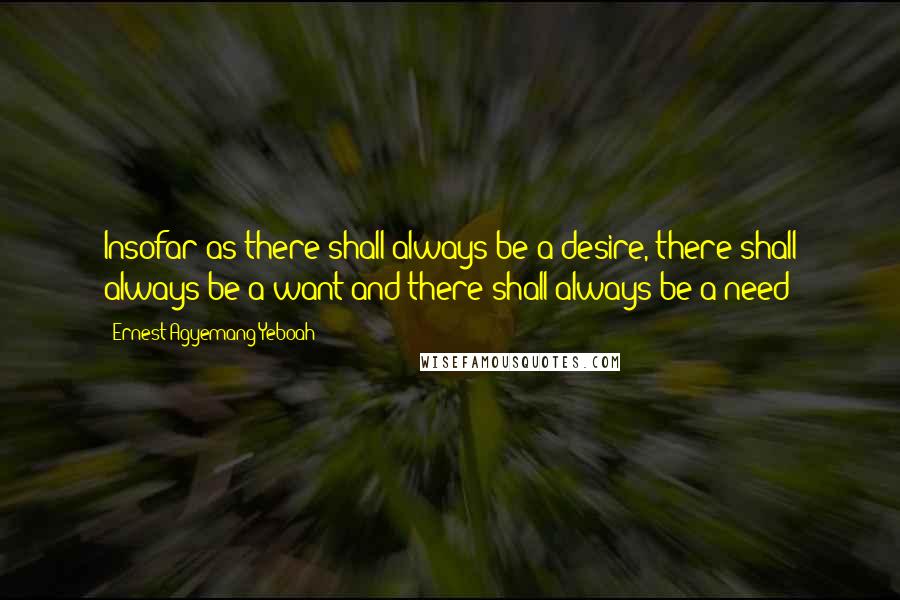 Ernest Agyemang Yeboah Quotes: Insofar as there shall always be a desire, there shall always be a want and there shall always be a need