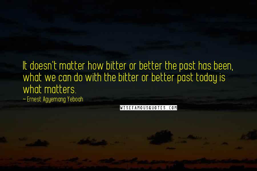 Ernest Agyemang Yeboah Quotes: It doesn't matter how bitter or better the past has been, what we can do with the bitter or better past today is what matters.