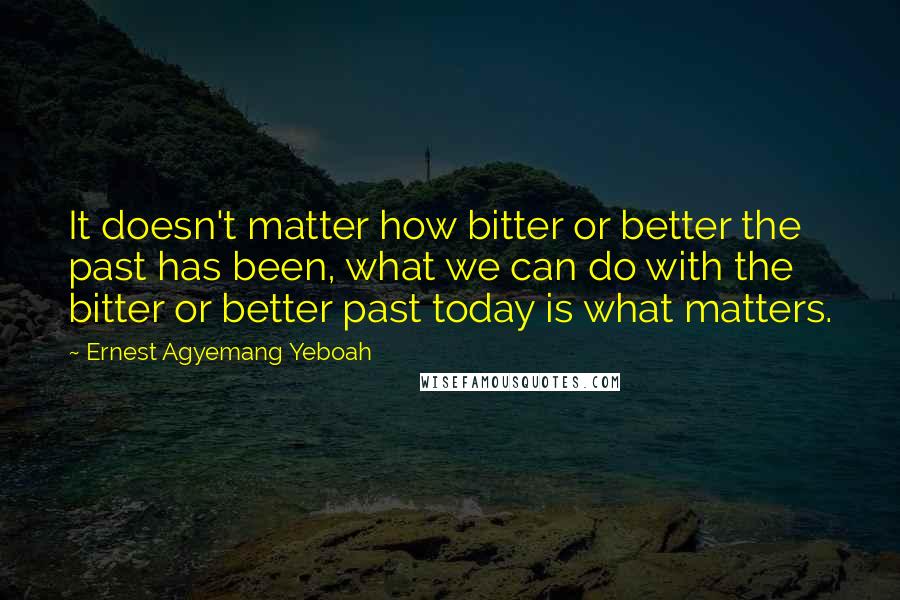 Ernest Agyemang Yeboah Quotes: It doesn't matter how bitter or better the past has been, what we can do with the bitter or better past today is what matters.