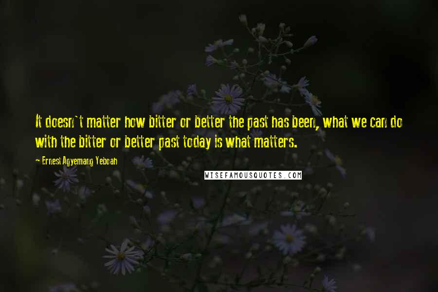 Ernest Agyemang Yeboah Quotes: It doesn't matter how bitter or better the past has been, what we can do with the bitter or better past today is what matters.