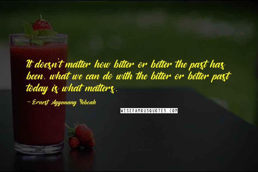 Ernest Agyemang Yeboah Quotes: It doesn't matter how bitter or better the past has been, what we can do with the bitter or better past today is what matters.