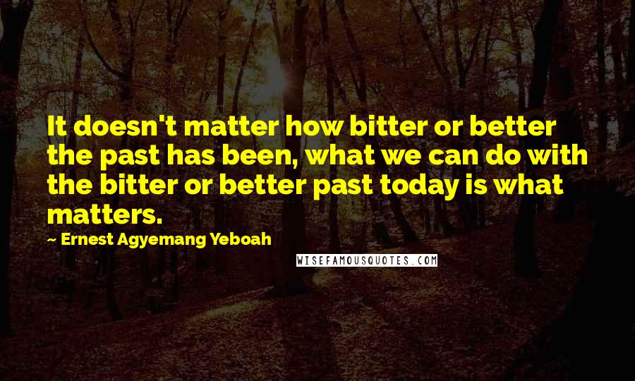 Ernest Agyemang Yeboah Quotes: It doesn't matter how bitter or better the past has been, what we can do with the bitter or better past today is what matters.