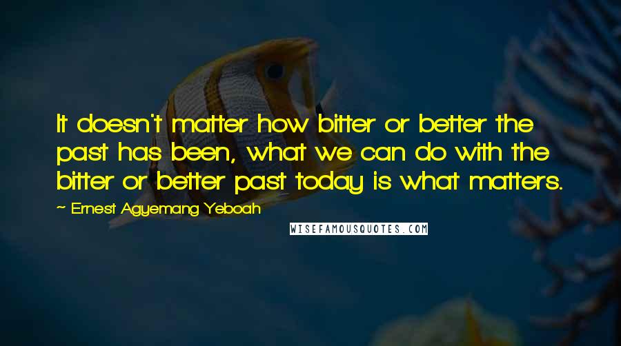 Ernest Agyemang Yeboah Quotes: It doesn't matter how bitter or better the past has been, what we can do with the bitter or better past today is what matters.