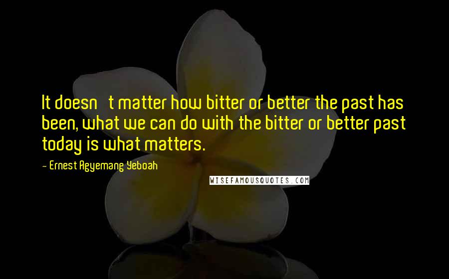 Ernest Agyemang Yeboah Quotes: It doesn't matter how bitter or better the past has been, what we can do with the bitter or better past today is what matters.