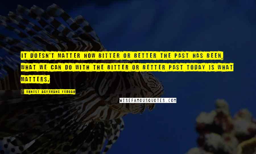 Ernest Agyemang Yeboah Quotes: It doesn't matter how bitter or better the past has been, what we can do with the bitter or better past today is what matters.