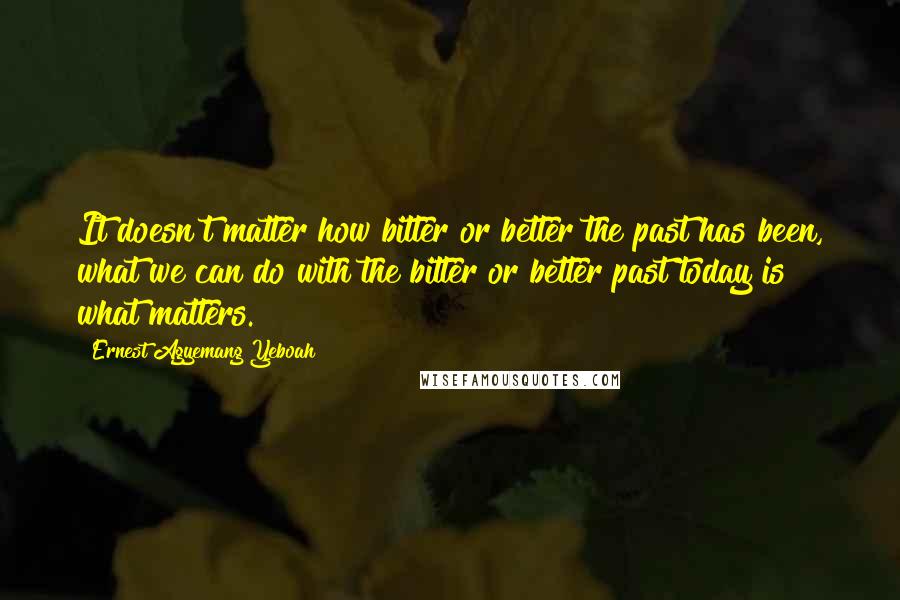 Ernest Agyemang Yeboah Quotes: It doesn't matter how bitter or better the past has been, what we can do with the bitter or better past today is what matters.