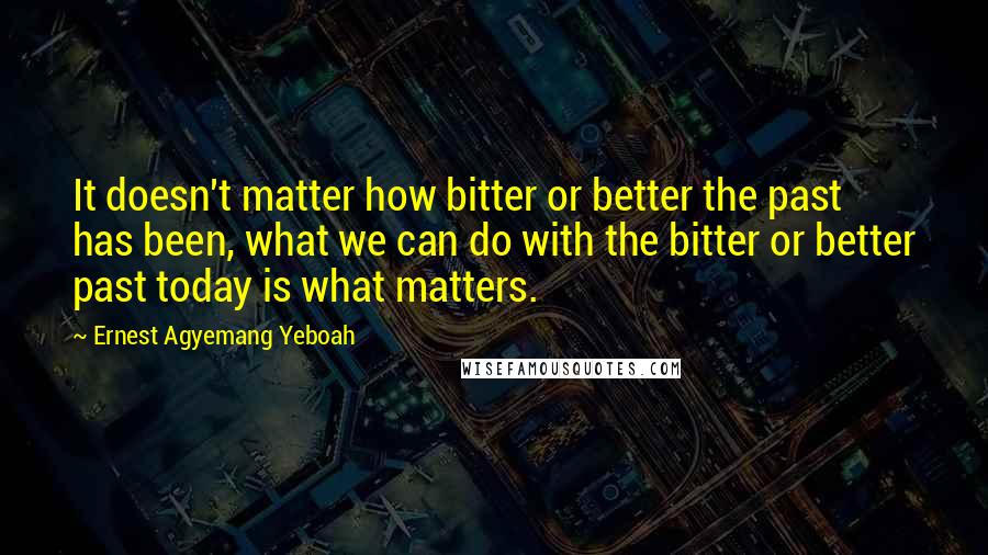 Ernest Agyemang Yeboah Quotes: It doesn't matter how bitter or better the past has been, what we can do with the bitter or better past today is what matters.