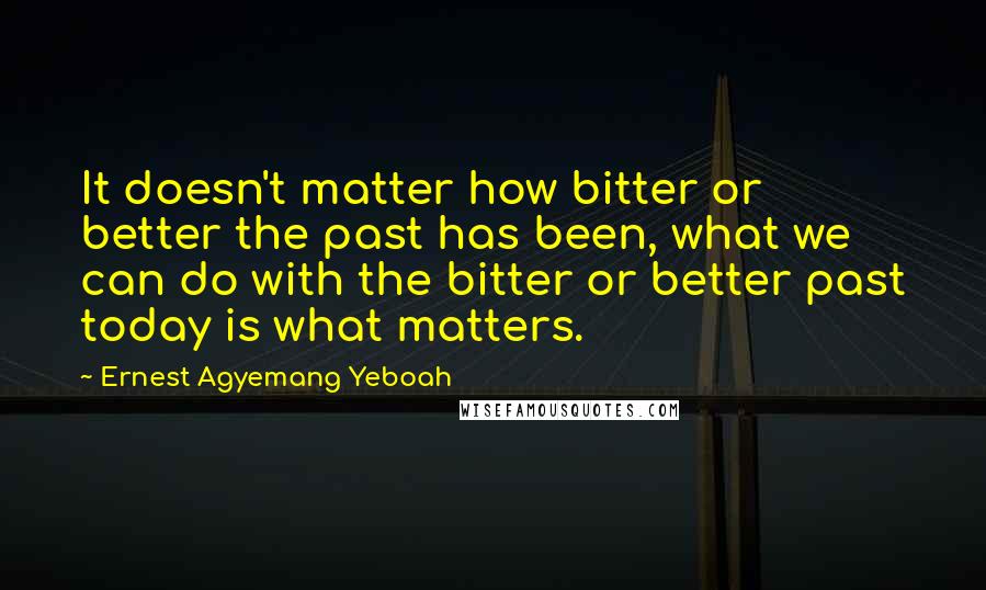 Ernest Agyemang Yeboah Quotes: It doesn't matter how bitter or better the past has been, what we can do with the bitter or better past today is what matters.