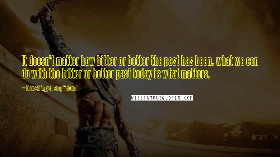 Ernest Agyemang Yeboah Quotes: It doesn't matter how bitter or better the past has been, what we can do with the bitter or better past today is what matters.