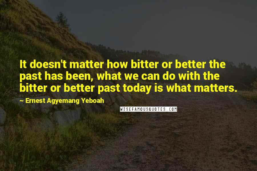 Ernest Agyemang Yeboah Quotes: It doesn't matter how bitter or better the past has been, what we can do with the bitter or better past today is what matters.