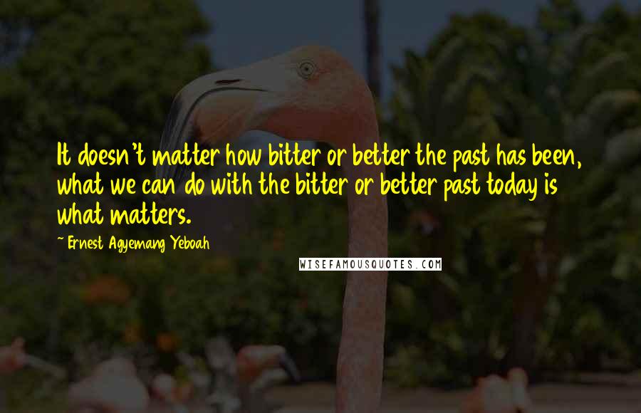 Ernest Agyemang Yeboah Quotes: It doesn't matter how bitter or better the past has been, what we can do with the bitter or better past today is what matters.