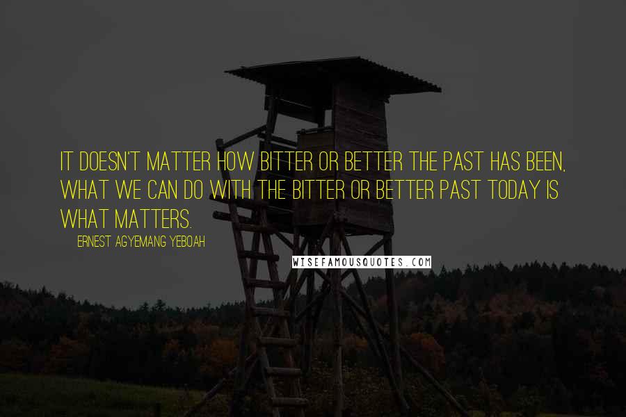 Ernest Agyemang Yeboah Quotes: It doesn't matter how bitter or better the past has been, what we can do with the bitter or better past today is what matters.