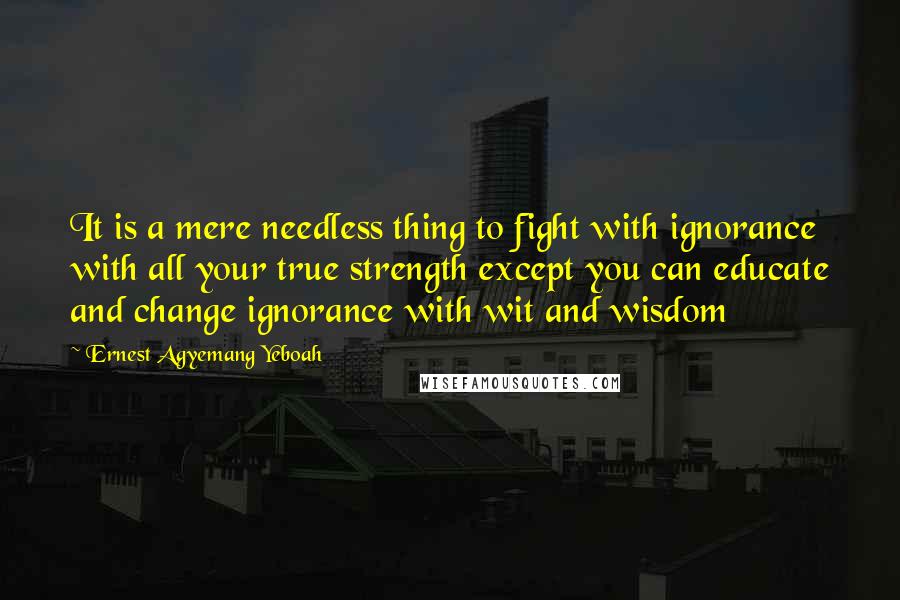 Ernest Agyemang Yeboah Quotes: It is a mere needless thing to fight with ignorance with all your true strength except you can educate and change ignorance with wit and wisdom