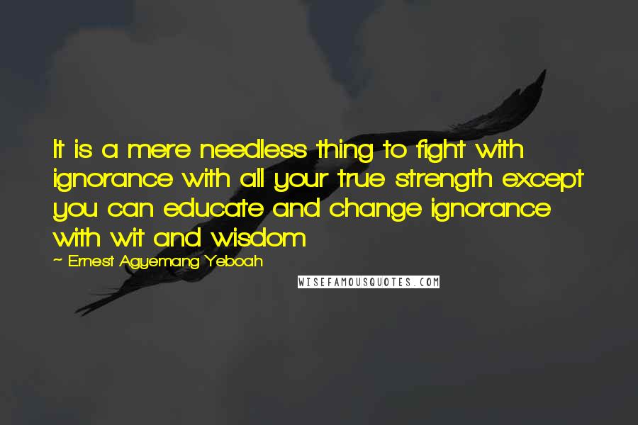 Ernest Agyemang Yeboah Quotes: It is a mere needless thing to fight with ignorance with all your true strength except you can educate and change ignorance with wit and wisdom