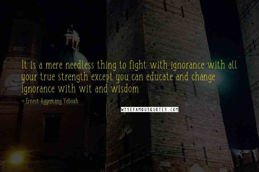 Ernest Agyemang Yeboah Quotes: It is a mere needless thing to fight with ignorance with all your true strength except you can educate and change ignorance with wit and wisdom