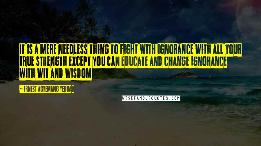 Ernest Agyemang Yeboah Quotes: It is a mere needless thing to fight with ignorance with all your true strength except you can educate and change ignorance with wit and wisdom