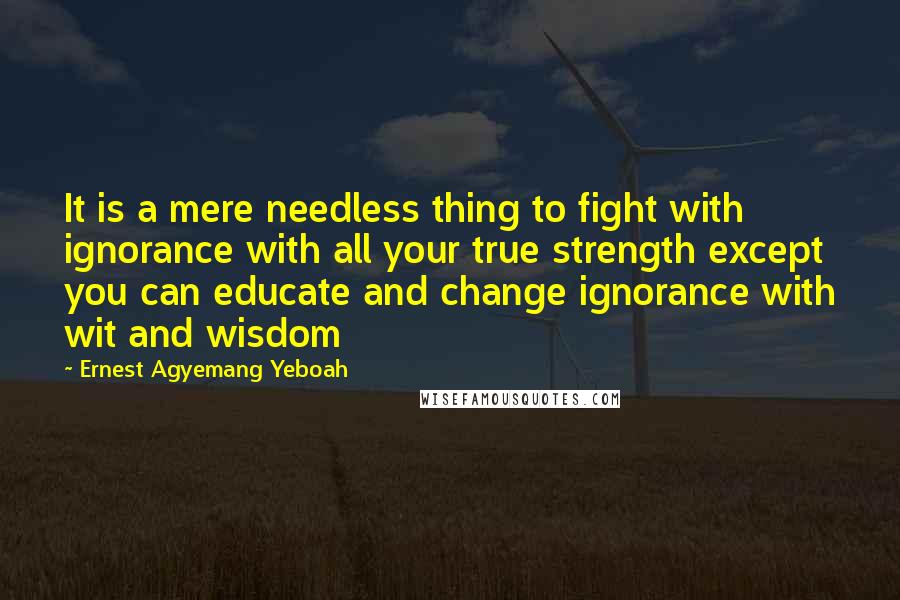 Ernest Agyemang Yeboah Quotes: It is a mere needless thing to fight with ignorance with all your true strength except you can educate and change ignorance with wit and wisdom